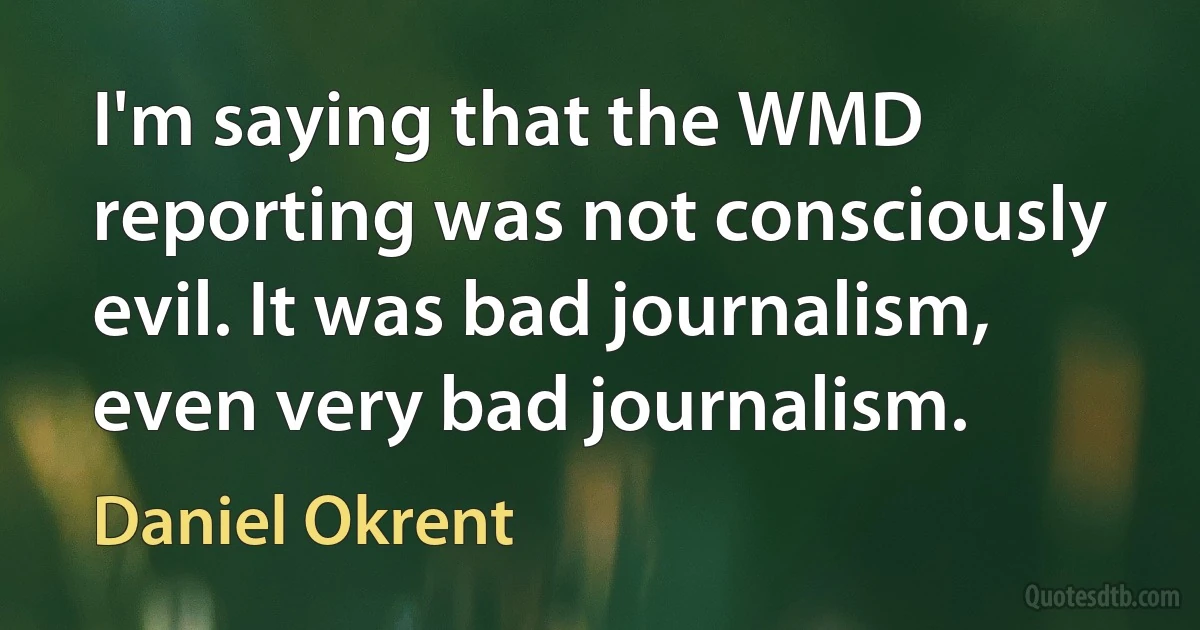 I'm saying that the WMD reporting was not consciously evil. It was bad journalism, even very bad journalism. (Daniel Okrent)