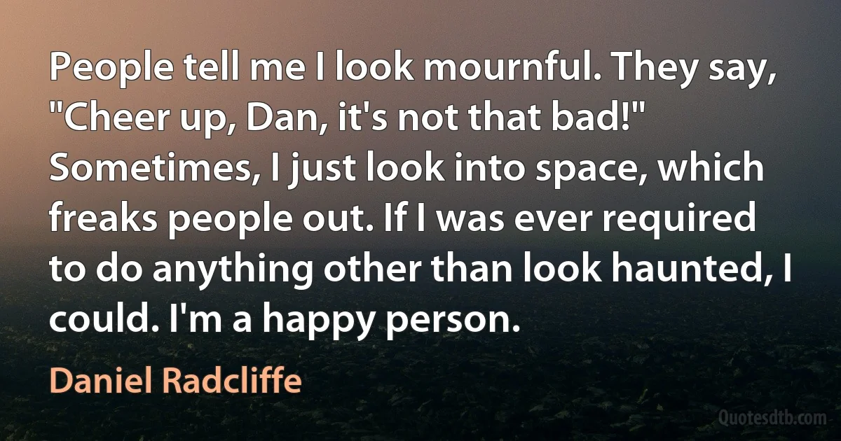 People tell me I look mournful. They say, "Cheer up, Dan, it's not that bad!" Sometimes, I just look into space, which freaks people out. If I was ever required to do anything other than look haunted, I could. I'm a happy person. (Daniel Radcliffe)