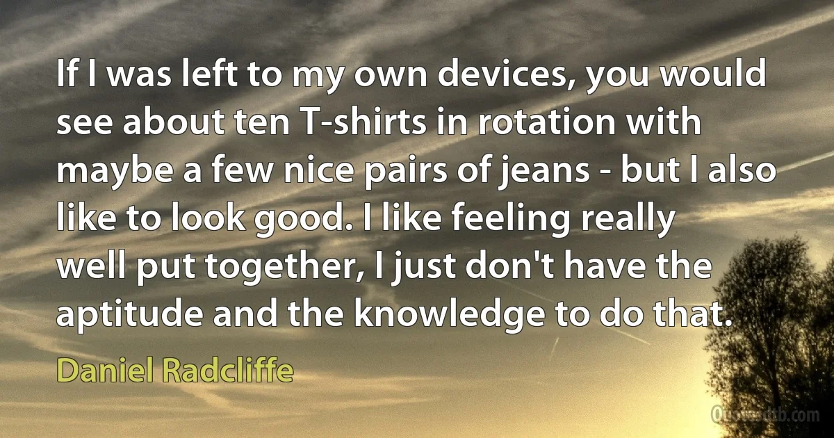 If I was left to my own devices, you would see about ten T-shirts in rotation with maybe a few nice pairs of jeans - but I also like to look good. I like feeling really well put together, I just don't have the aptitude and the knowledge to do that. (Daniel Radcliffe)