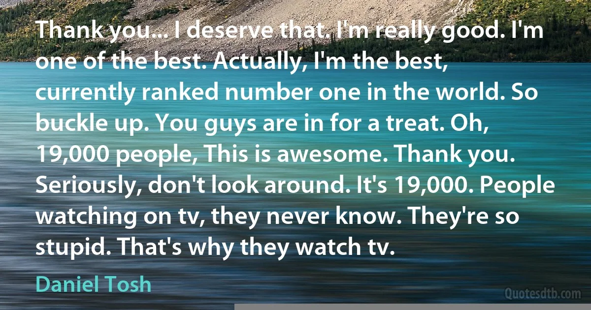 Thank you... I deserve that. I'm really good. I'm one of the best. Actually, I'm the best, currently ranked number one in the world. So buckle up. You guys are in for a treat. Oh, 19,000 people, This is awesome. Thank you. Seriously, don't look around. It's 19,000. People watching on tv, they never know. They're so stupid. That's why they watch tv. (Daniel Tosh)