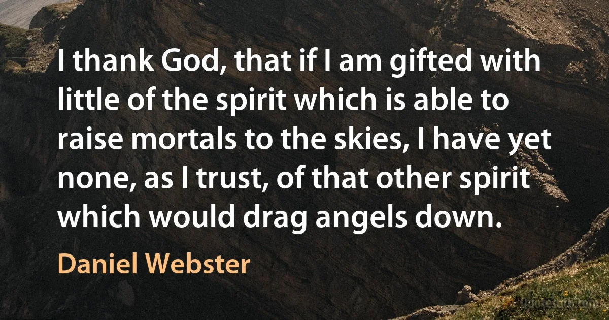 I thank God, that if I am gifted with little of the spirit which is able to raise mortals to the skies, I have yet none, as I trust, of that other spirit which would drag angels down. (Daniel Webster)