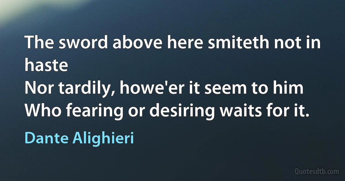 The sword above here smiteth not in haste
Nor tardily, howe'er it seem to him
Who fearing or desiring waits for it. (Dante Alighieri)