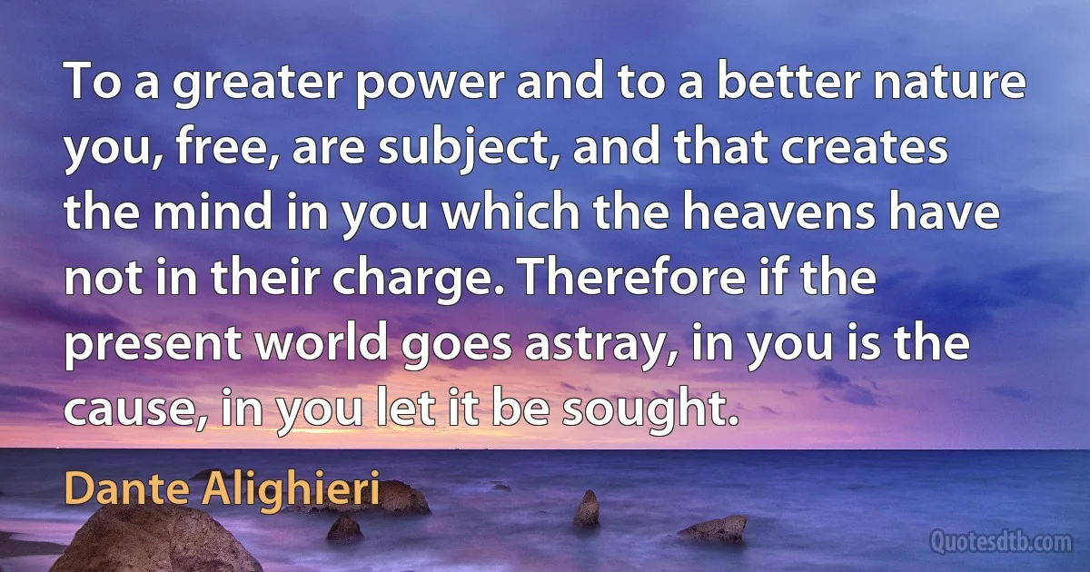 To a greater power and to a better nature you, free, are subject, and that creates the mind in you which the heavens have not in their charge. Therefore if the present world goes astray, in you is the cause, in you let it be sought. (Dante Alighieri)