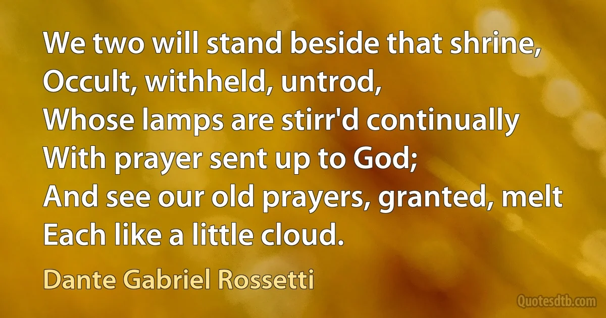 We two will stand beside that shrine,
Occult, withheld, untrod,
Whose lamps are stirr'd continually
With prayer sent up to God;
And see our old prayers, granted, melt
Each like a little cloud. (Dante Gabriel Rossetti)