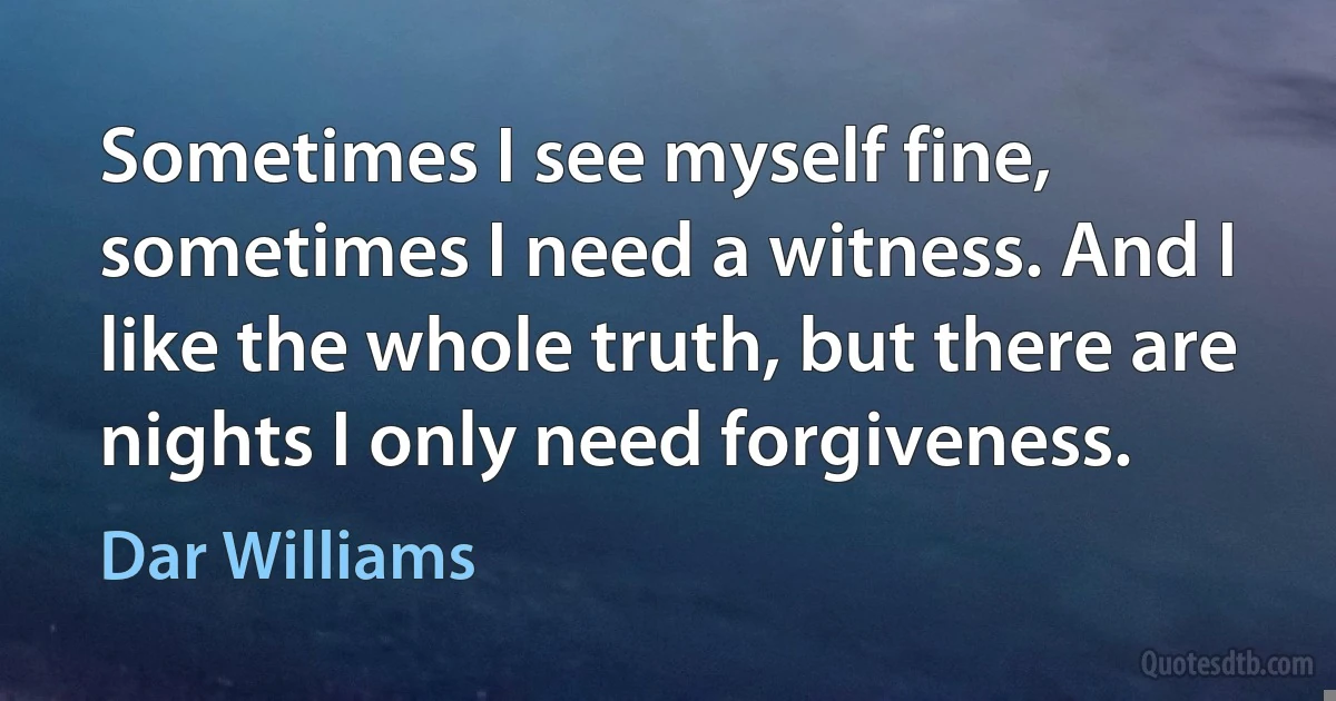 Sometimes I see myself fine, sometimes I need a witness. And I like the whole truth, but there are nights I only need forgiveness. (Dar Williams)