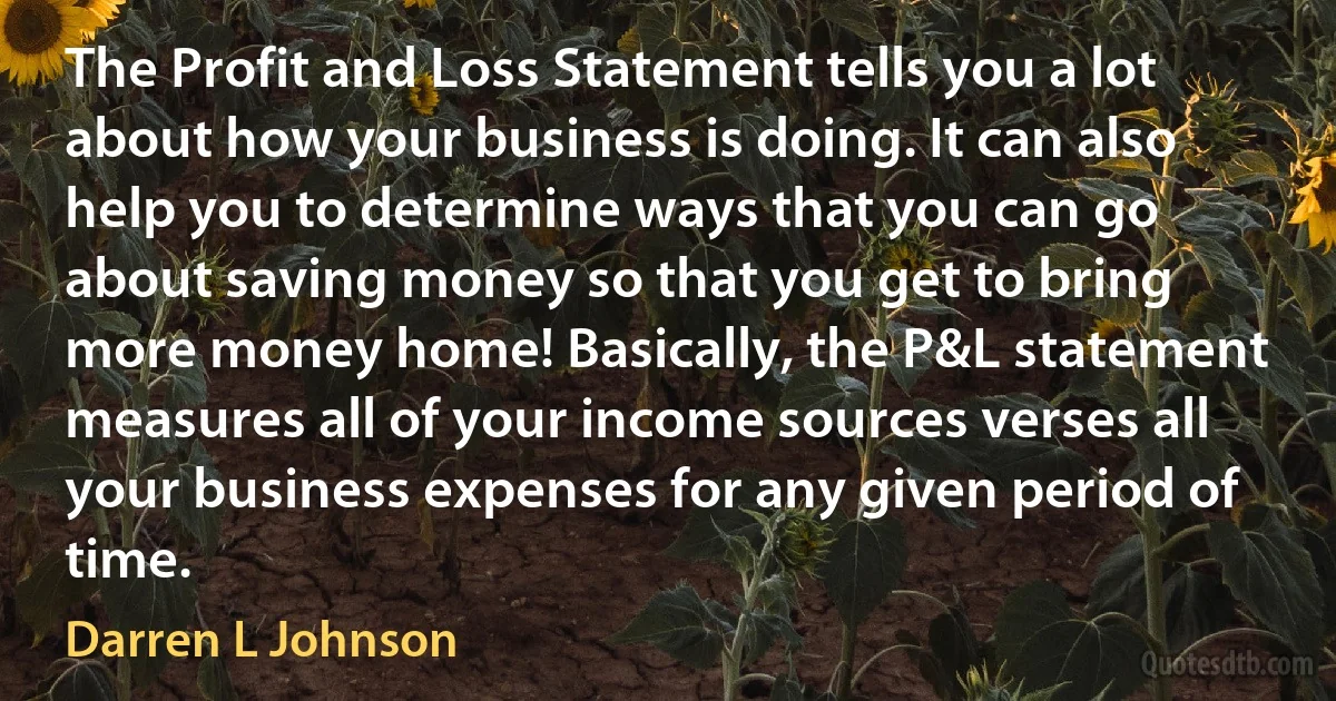 The Profit and Loss Statement tells you a lot about how your business is doing. It can also help you to determine ways that you can go about saving money so that you get to bring more money home! Basically, the P&L statement measures all of your income sources verses all your business expenses for any given period of time. (Darren L Johnson)