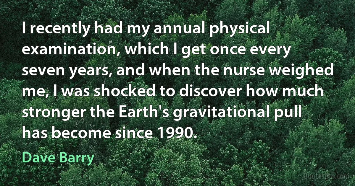 I recently had my annual physical examination, which I get once every seven years, and when the nurse weighed me, I was shocked to discover how much stronger the Earth's gravitational pull has become since 1990. (Dave Barry)