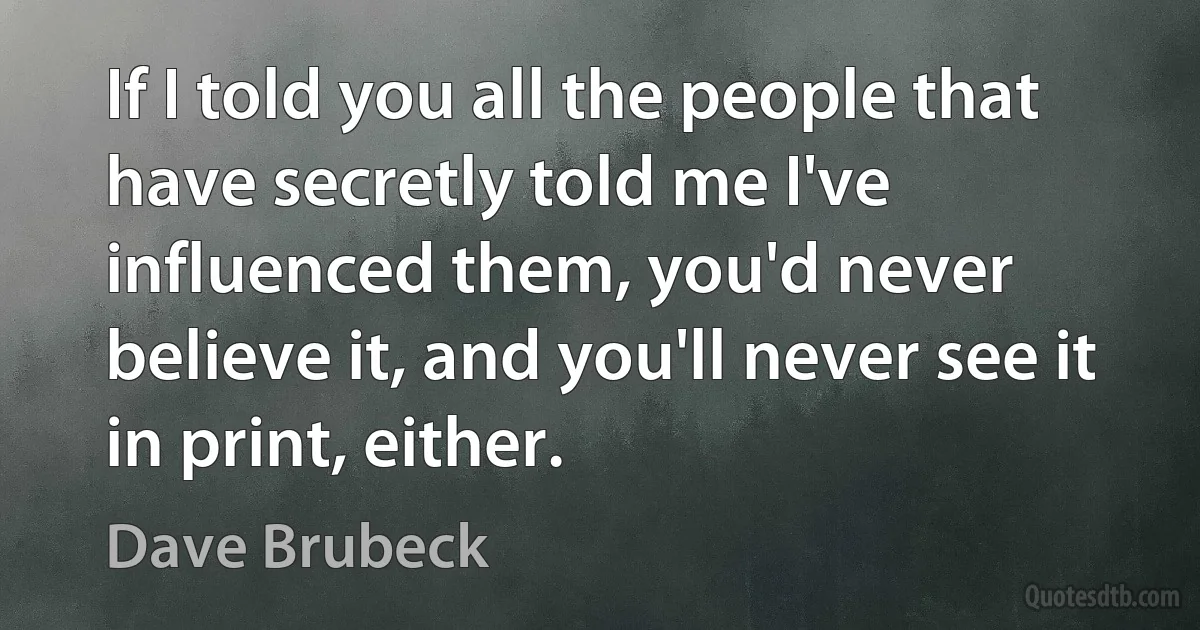 If I told you all the people that have secretly told me I've influenced them, you'd never believe it, and you'll never see it in print, either. (Dave Brubeck)