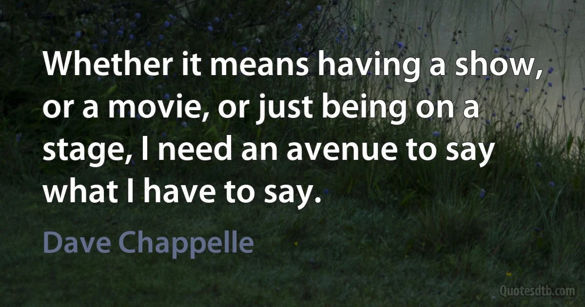 Whether it means having a show, or a movie, or just being on a stage, I need an avenue to say what I have to say. (Dave Chappelle)