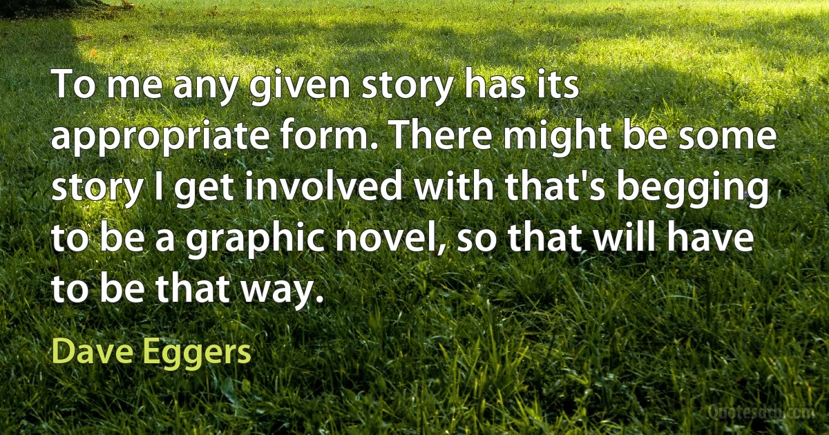 To me any given story has its appropriate form. There might be some story I get involved with that's begging to be a graphic novel, so that will have to be that way. (Dave Eggers)