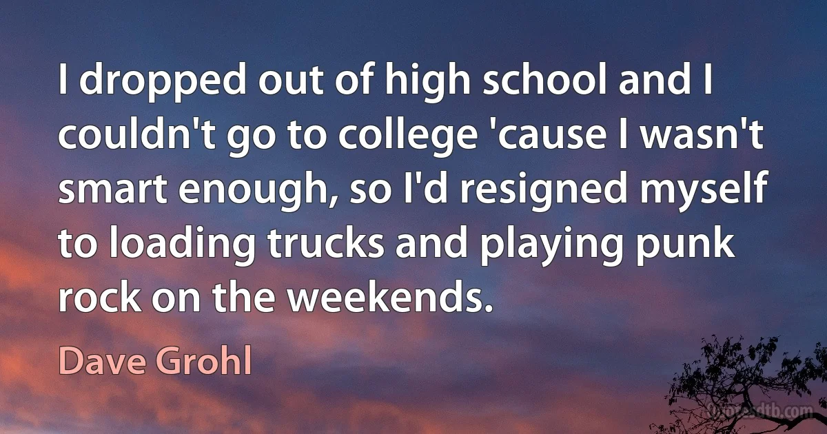 I dropped out of high school and I couldn't go to college 'cause I wasn't smart enough, so I'd resigned myself to loading trucks and playing punk rock on the weekends. (Dave Grohl)