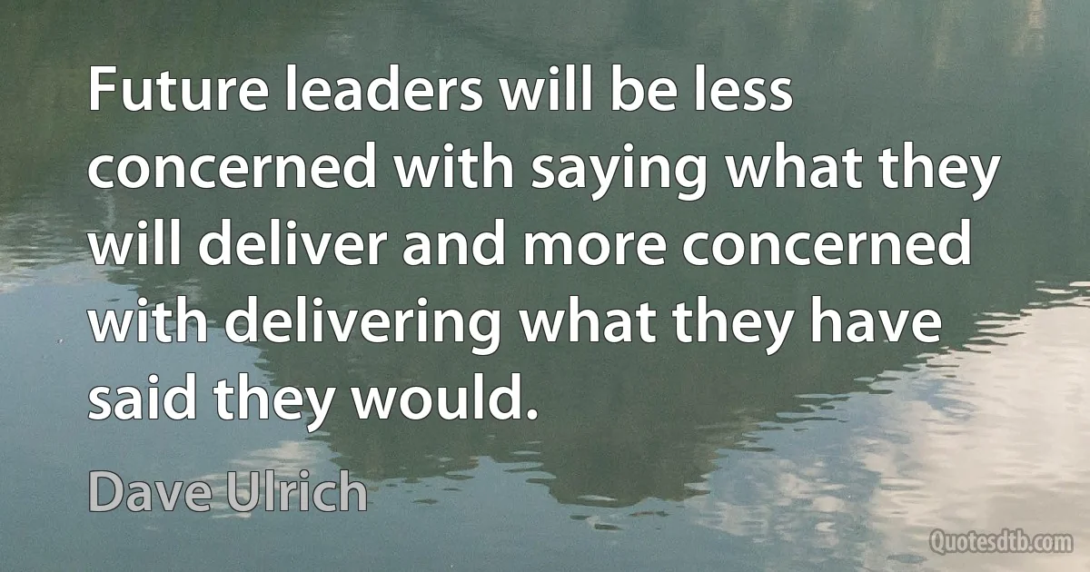 Future leaders will be less concerned with saying what they will deliver and more concerned with delivering what they have said they would. (Dave Ulrich)