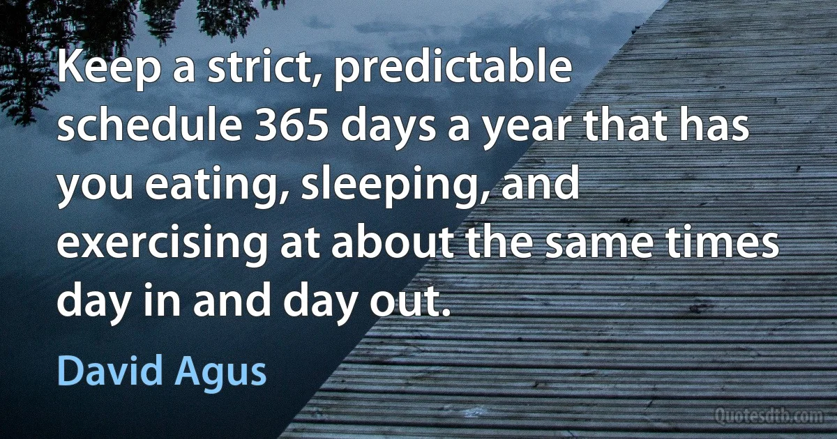 Keep a strict, predictable schedule 365 days a year that has you eating, sleeping, and exercising at about the same times day in and day out. (David Agus)