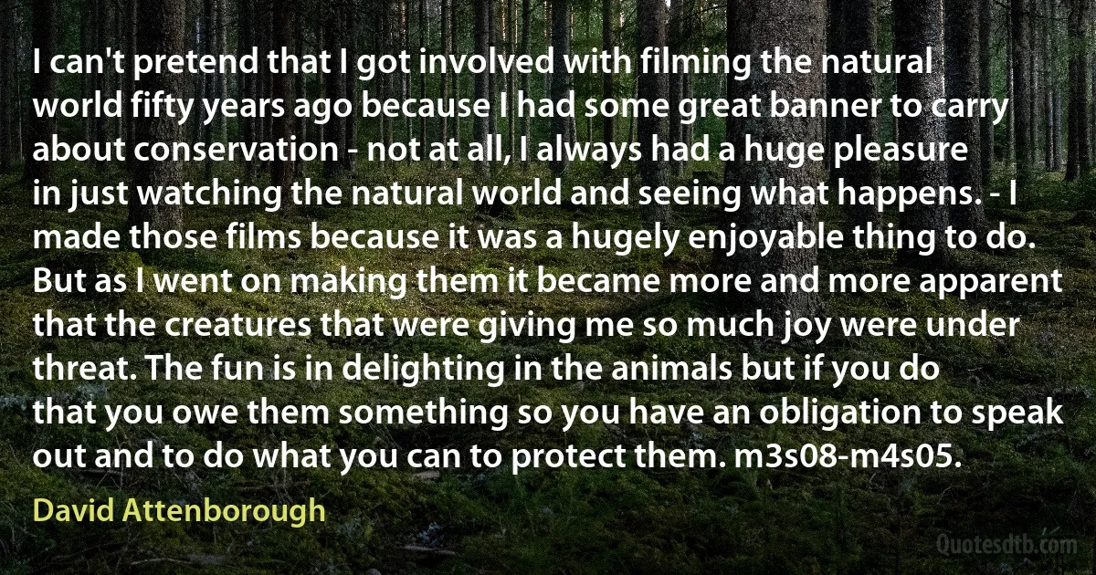 I can't pretend that I got involved with filming the natural world fifty years ago because I had some great banner to carry about conservation - not at all, I always had a huge pleasure in just watching the natural world and seeing what happens. - I made those films because it was a hugely enjoyable thing to do. But as I went on making them it became more and more apparent that the creatures that were giving me so much joy were under threat. The fun is in delighting in the animals but if you do that you owe them something so you have an obligation to speak out and to do what you can to protect them. m3s08-m4s05. (David Attenborough)