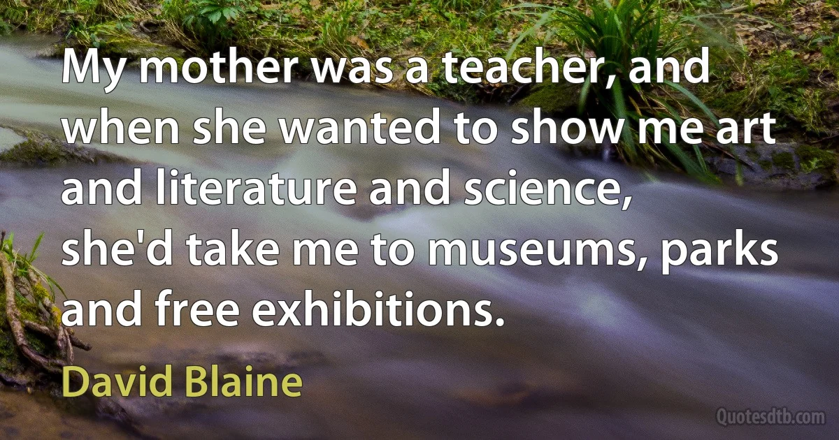 My mother was a teacher, and when she wanted to show me art and literature and science, she'd take me to museums, parks and free exhibitions. (David Blaine)