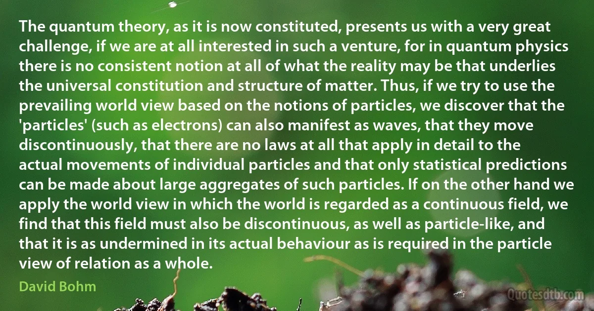 The quantum theory, as it is now constituted, presents us with a very great challenge, if we are at all interested in such a venture, for in quantum physics there is no consistent notion at all of what the reality may be that underlies the universal constitution and structure of matter. Thus, if we try to use the prevailing world view based on the notions of particles, we discover that the 'particles' (such as electrons) can also manifest as waves, that they move discontinuously, that there are no laws at all that apply in detail to the actual movements of individual particles and that only statistical predictions can be made about large aggregates of such particles. If on the other hand we apply the world view in which the world is regarded as a continuous field, we find that this field must also be discontinuous, as well as particle-like, and that it is as undermined in its actual behaviour as is required in the particle view of relation as a whole. (David Bohm)