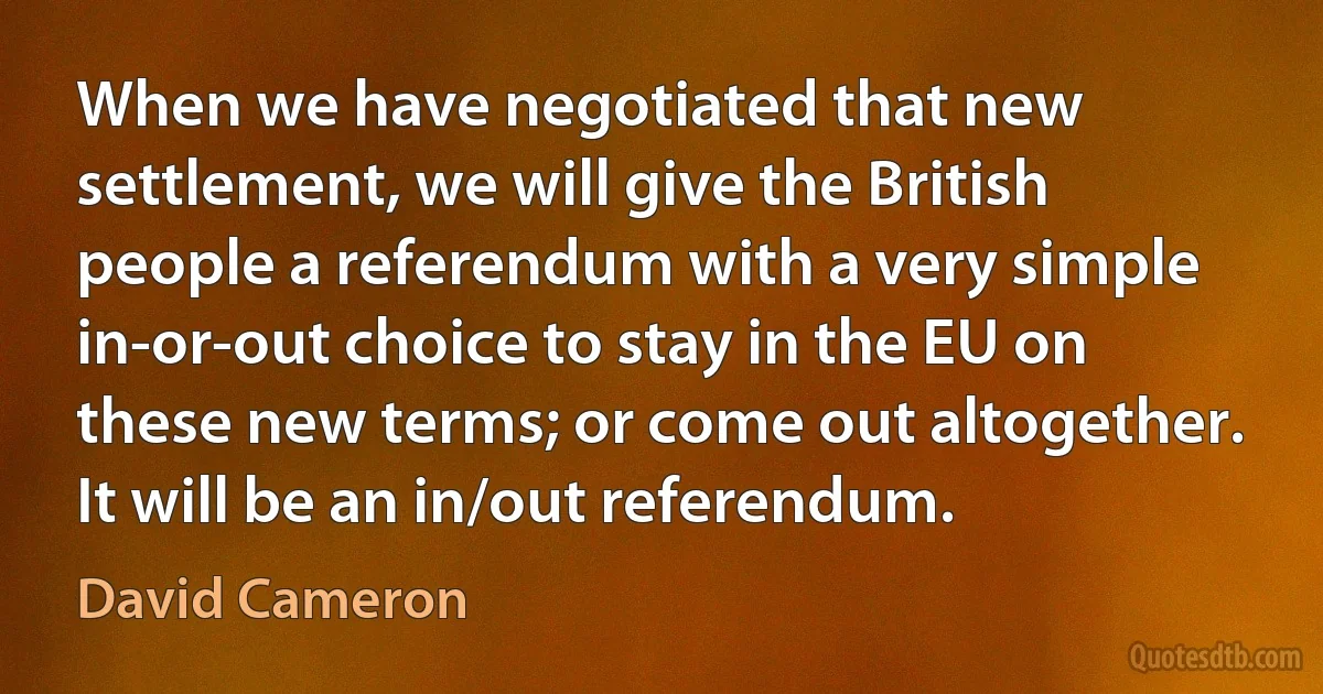 When we have negotiated that new settlement, we will give the British people a referendum with a very simple in-or-out choice to stay in the EU on these new terms; or come out altogether. It will be an in/out referendum. (David Cameron)