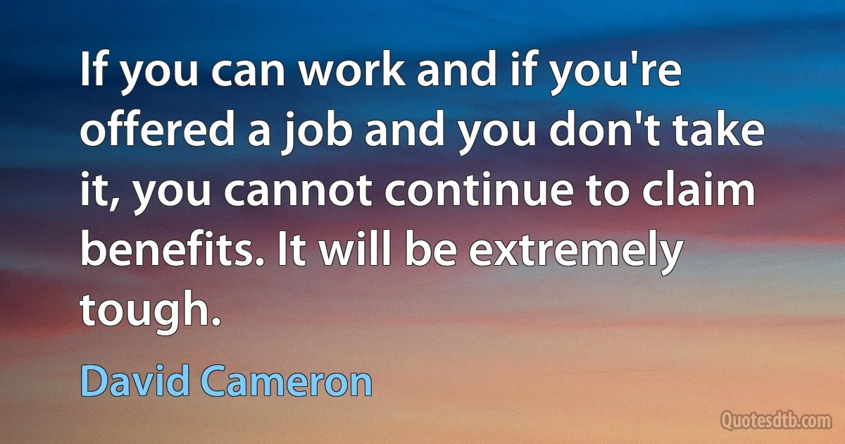 If you can work and if you're offered a job and you don't take it, you cannot continue to claim benefits. It will be extremely tough. (David Cameron)