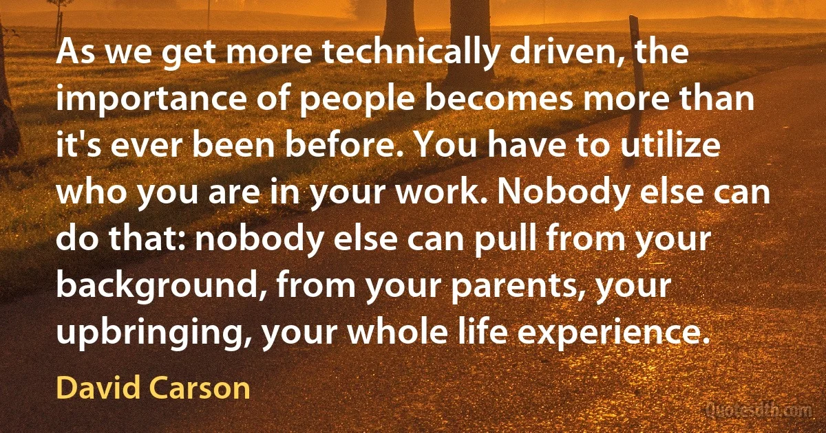 As we get more technically driven, the importance of people becomes more than it's ever been before. You have to utilize who you are in your work. Nobody else can do that: nobody else can pull from your background, from your parents, your upbringing, your whole life experience. (David Carson)