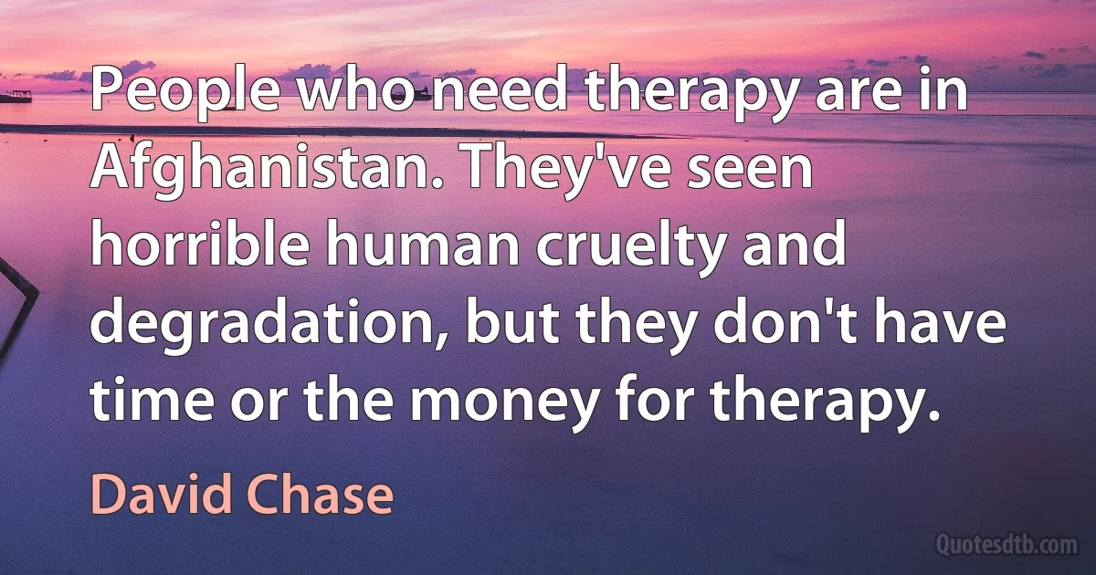 People who need therapy are in Afghanistan. They've seen horrible human cruelty and degradation, but they don't have time or the money for therapy. (David Chase)