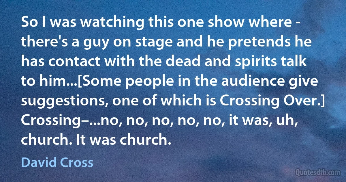 So I was watching this one show where - there's a guy on stage and he pretends he has contact with the dead and spirits talk to him...[Some people in the audience give suggestions, one of which is Crossing Over.] Crossing–...no, no, no, no, no, it was, uh, church. It was church. (David Cross)