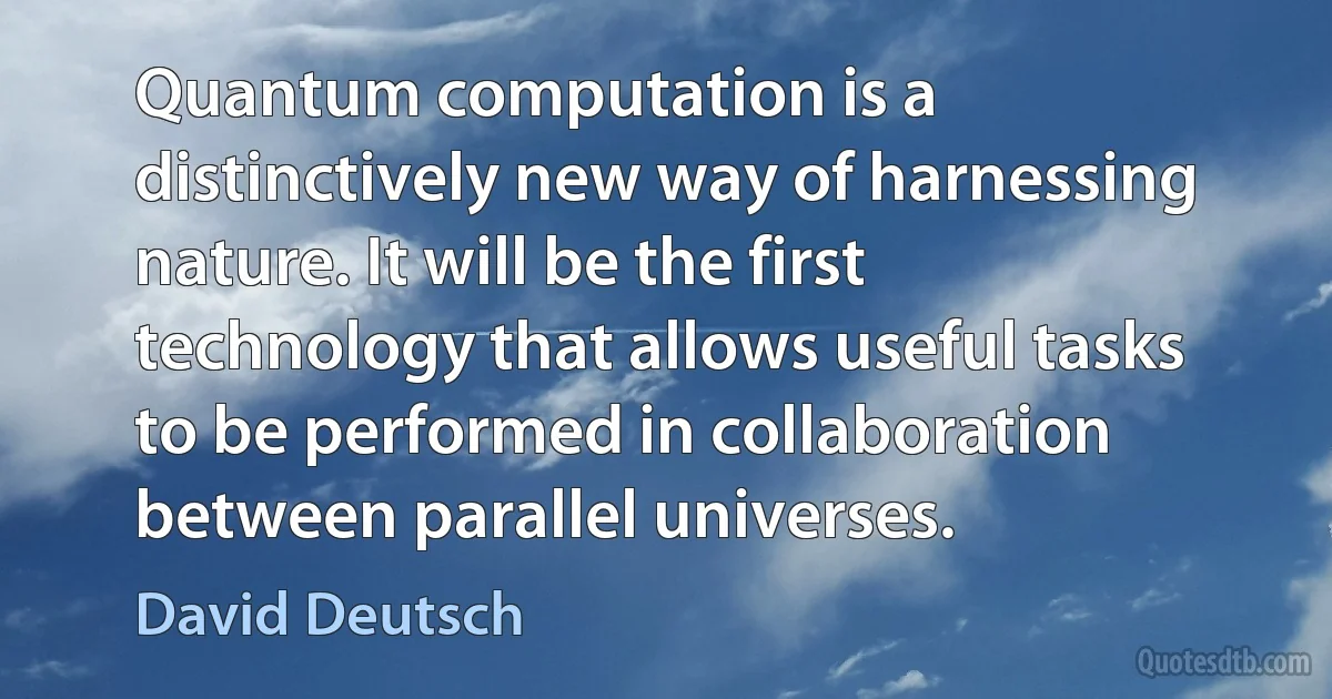 Quantum computation is a distinctively new way of harnessing nature. It will be the first technology that allows useful tasks to be performed in collaboration between parallel universes. (David Deutsch)