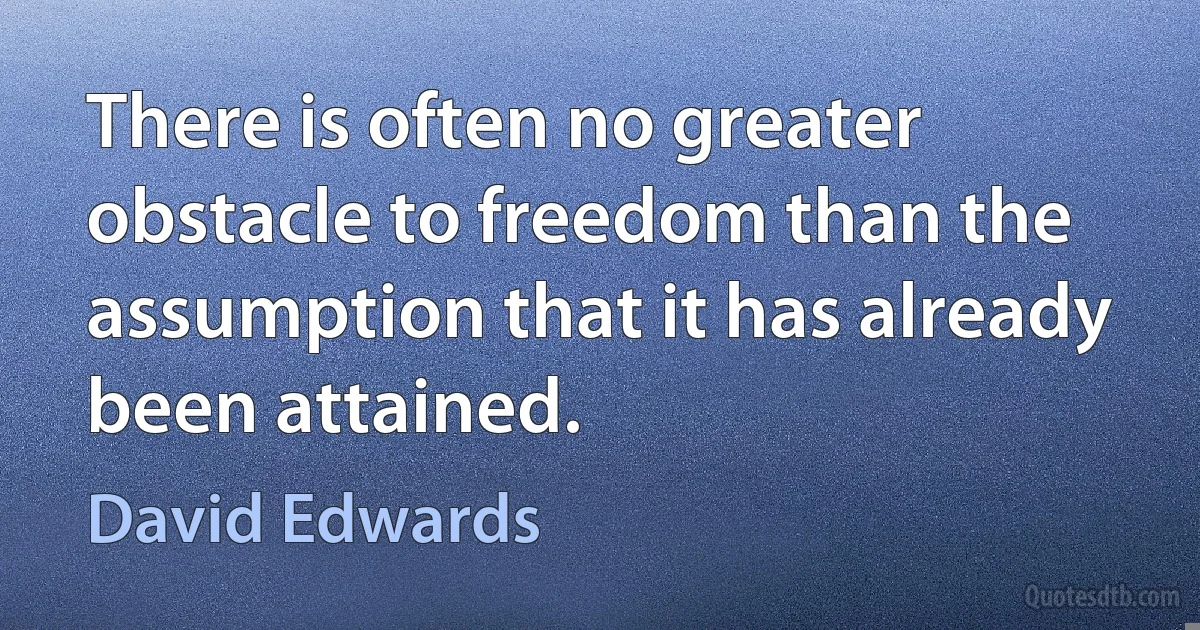 There is often no greater obstacle to freedom than the assumption that it has already been attained. (David Edwards)