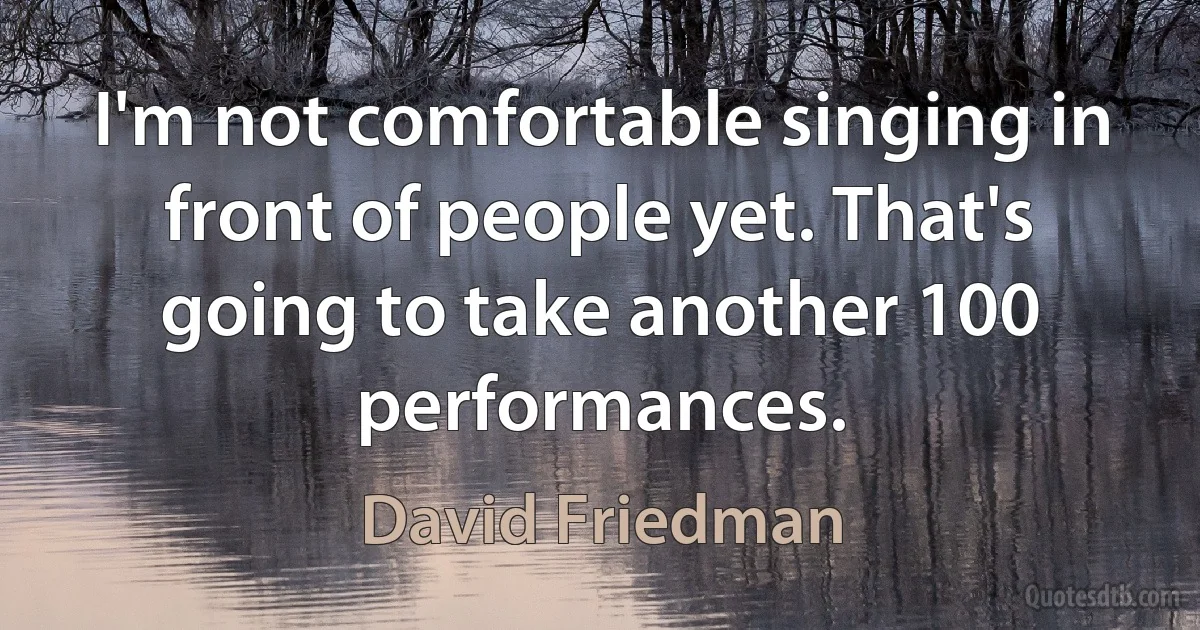 I'm not comfortable singing in front of people yet. That's going to take another 100 performances. (David Friedman)