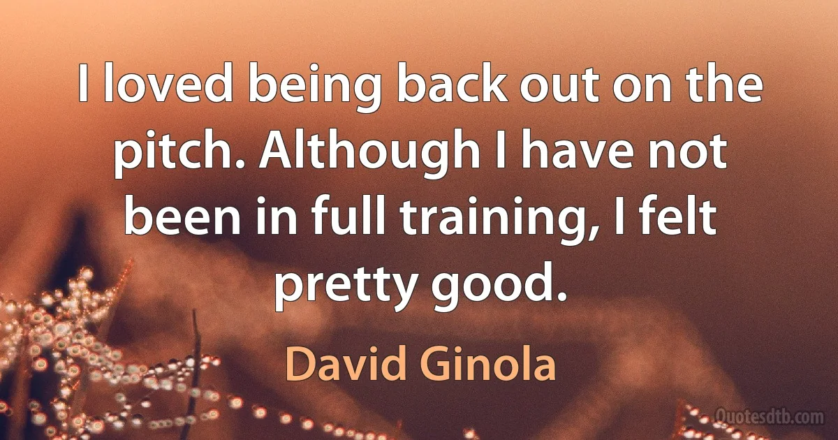 I loved being back out on the pitch. Although I have not been in full training, I felt pretty good. (David Ginola)