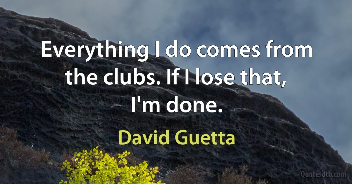 Everything I do comes from the clubs. If I lose that, I'm done. (David Guetta)