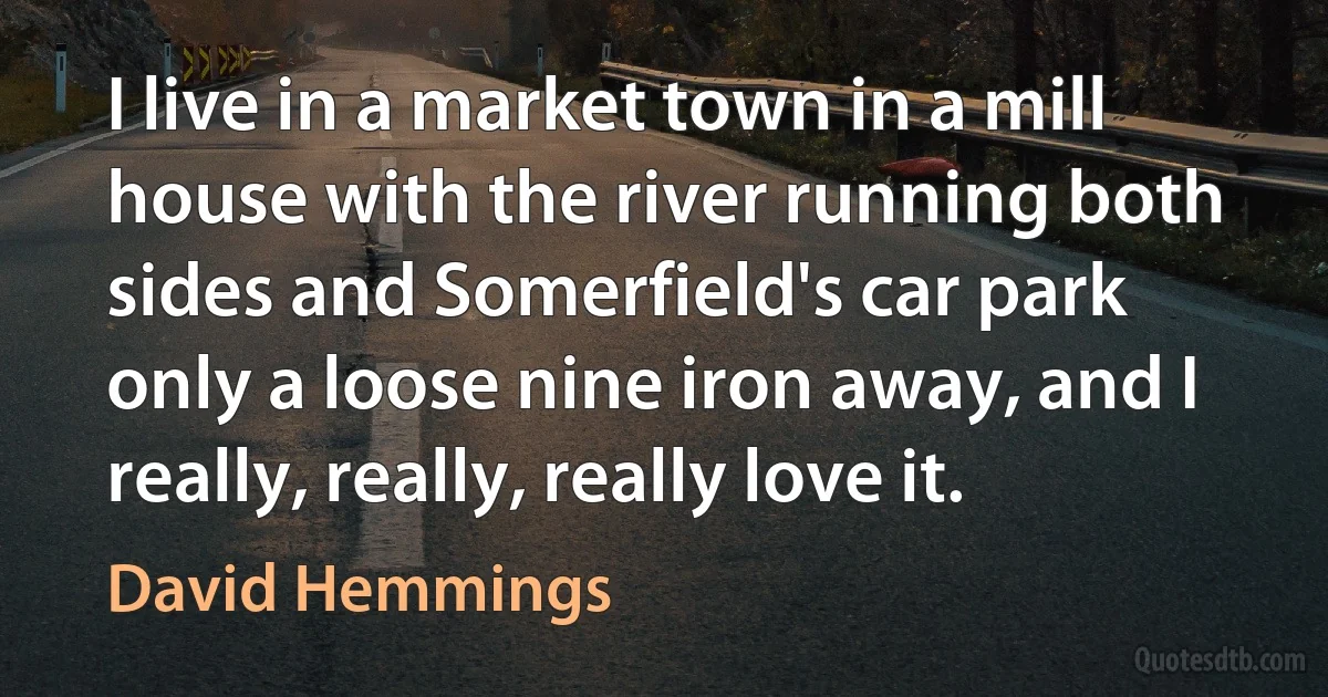 I live in a market town in a mill house with the river running both sides and Somerfield's car park only a loose nine iron away, and I really, really, really love it. (David Hemmings)