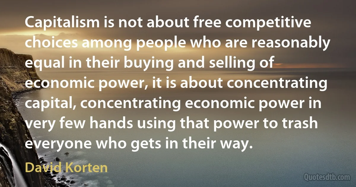 Capitalism is not about free competitive choices among people who are reasonably equal in their buying and selling of economic power, it is about concentrating capital, concentrating economic power in very few hands using that power to trash everyone who gets in their way. (David Korten)