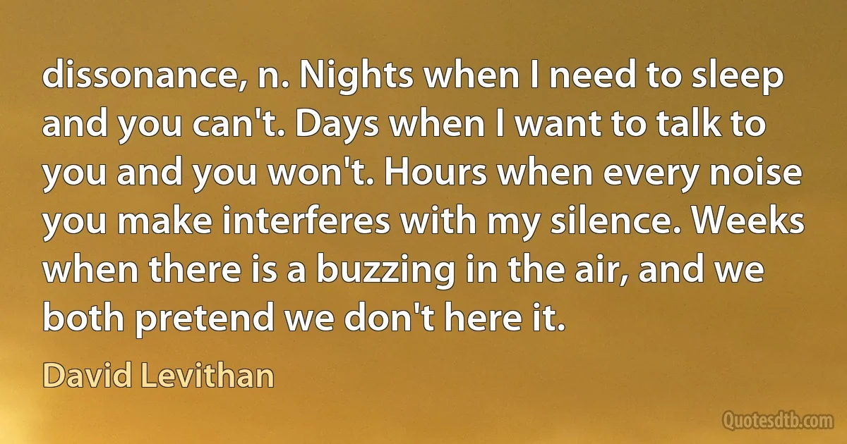 dissonance, n. Nights when I need to sleep and you can't. Days when I want to talk to you and you won't. Hours when every noise you make interferes with my silence. Weeks when there is a buzzing in the air, and we both pretend we don't here it. (David Levithan)