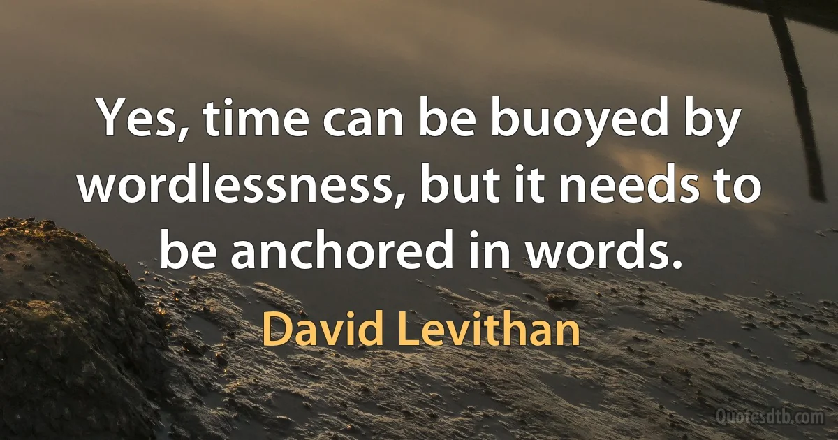 Yes, time can be buoyed by wordlessness, but it needs to be anchored in words. (David Levithan)