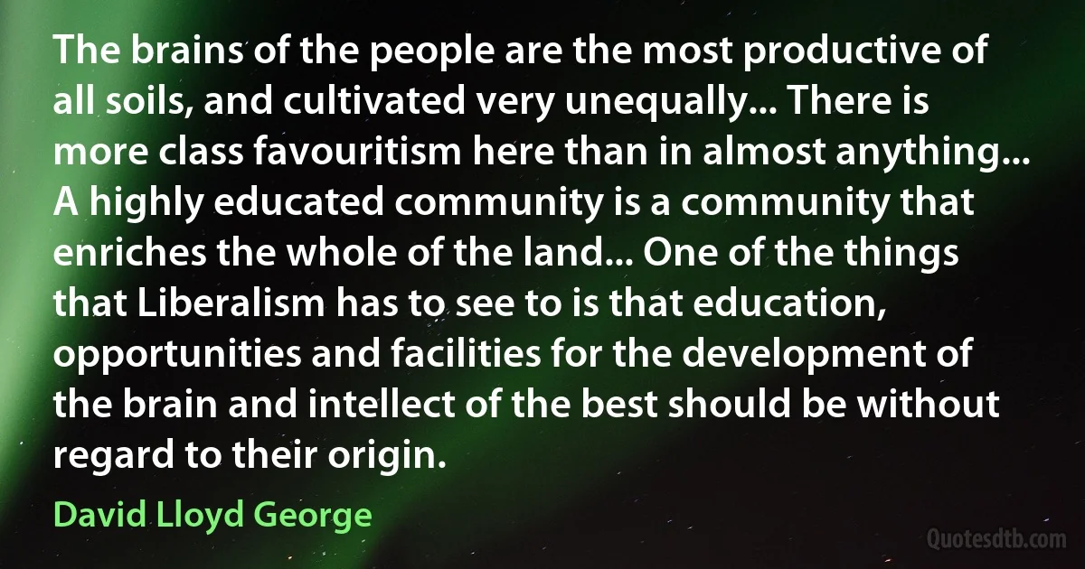 The brains of the people are the most productive of all soils, and cultivated very unequally... There is more class favouritism here than in almost anything... A highly educated community is a community that enriches the whole of the land... One of the things that Liberalism has to see to is that education, opportunities and facilities for the development of the brain and intellect of the best should be without regard to their origin. (David Lloyd George)