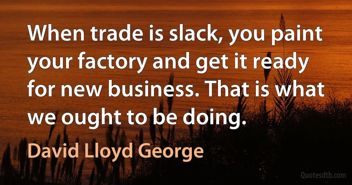 When trade is slack, you paint your factory and get it ready for new business. That is what we ought to be doing. (David Lloyd George)