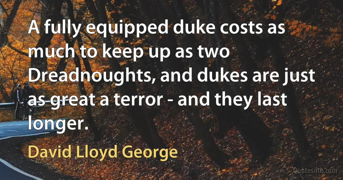 A fully equipped duke costs as much to keep up as two Dreadnoughts, and dukes are just as great a terror - and they last longer. (David Lloyd George)