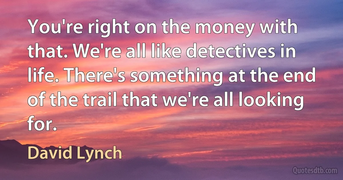 You're right on the money with that. We're all like detectives in life. There's something at the end of the trail that we're all looking for. (David Lynch)