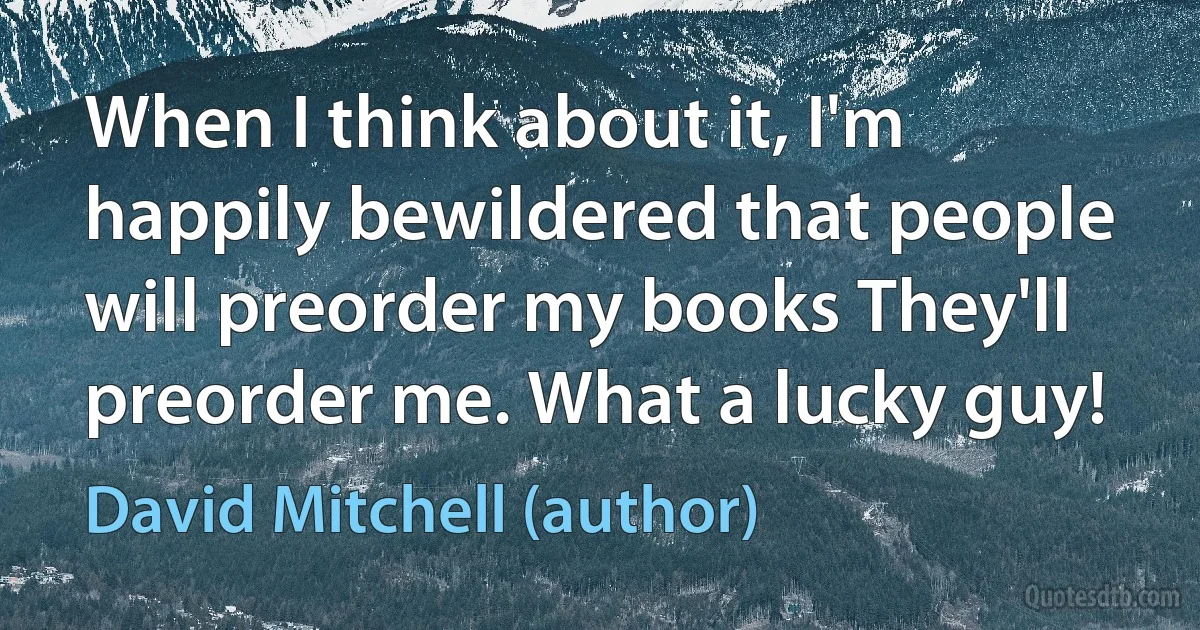 When I think about it, I'm happily bewildered that people will preorder my books They'll preorder me. What a lucky guy! (David Mitchell (author))