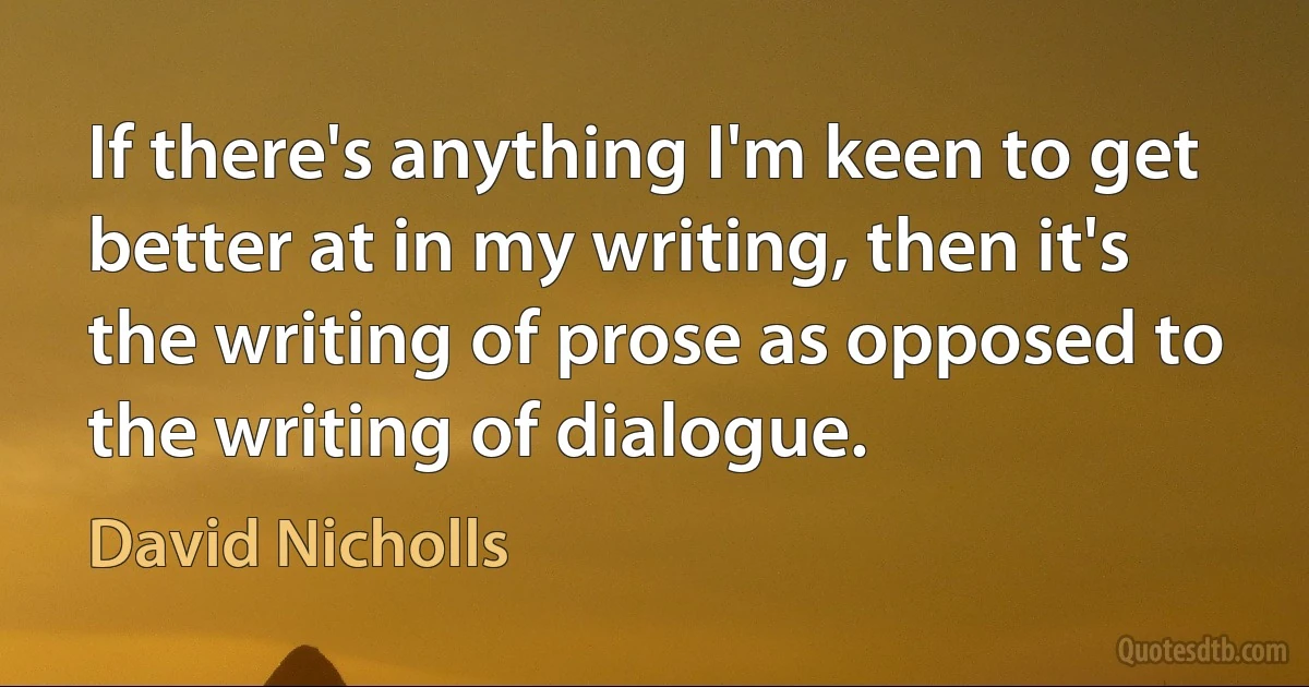 If there's anything I'm keen to get better at in my writing, then it's the writing of prose as opposed to the writing of dialogue. (David Nicholls)