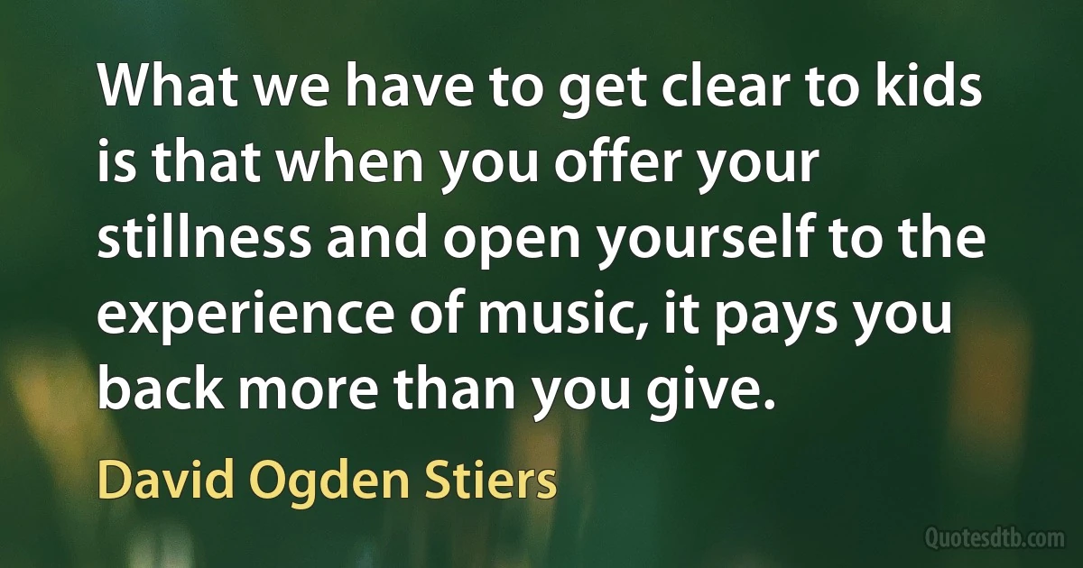 What we have to get clear to kids is that when you offer your stillness and open yourself to the experience of music, it pays you back more than you give. (David Ogden Stiers)