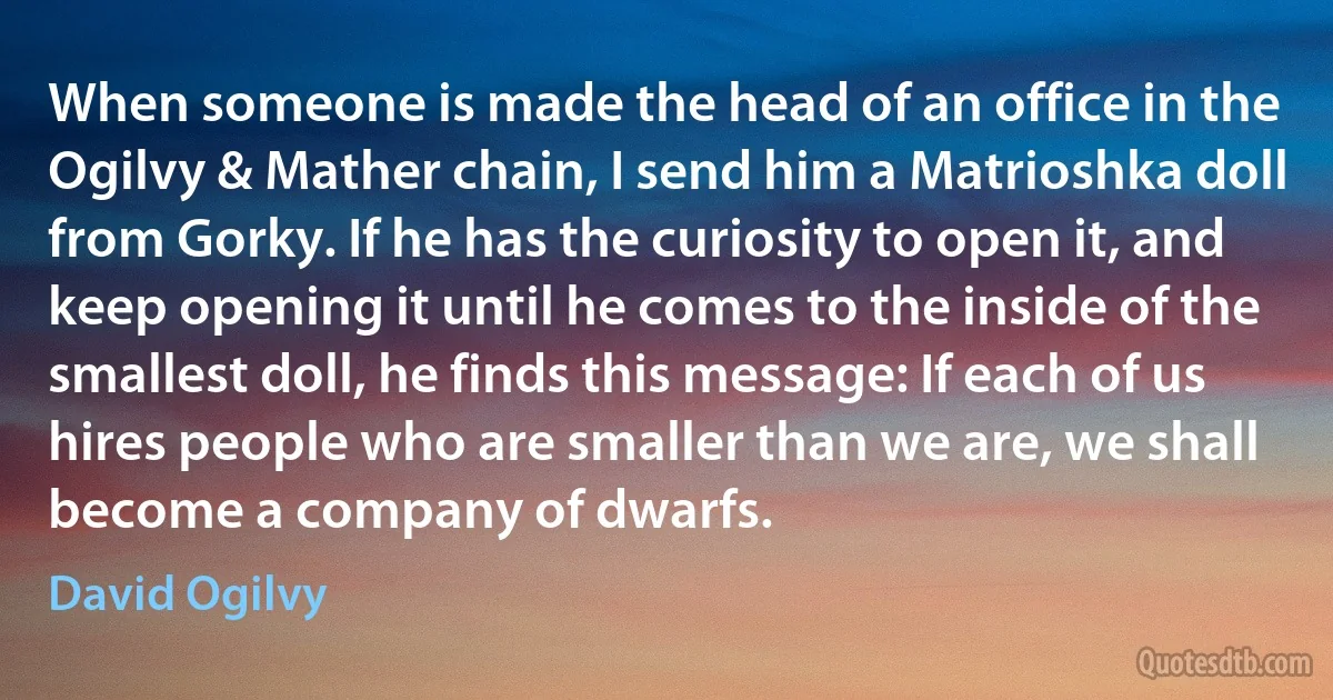 When someone is made the head of an office in the Ogilvy & Mather chain, I send him a Matrioshka doll from Gorky. If he has the curiosity to open it, and keep opening it until he comes to the inside of the smallest doll, he finds this message: If each of us hires people who are smaller than we are, we shall become a company of dwarfs. (David Ogilvy)