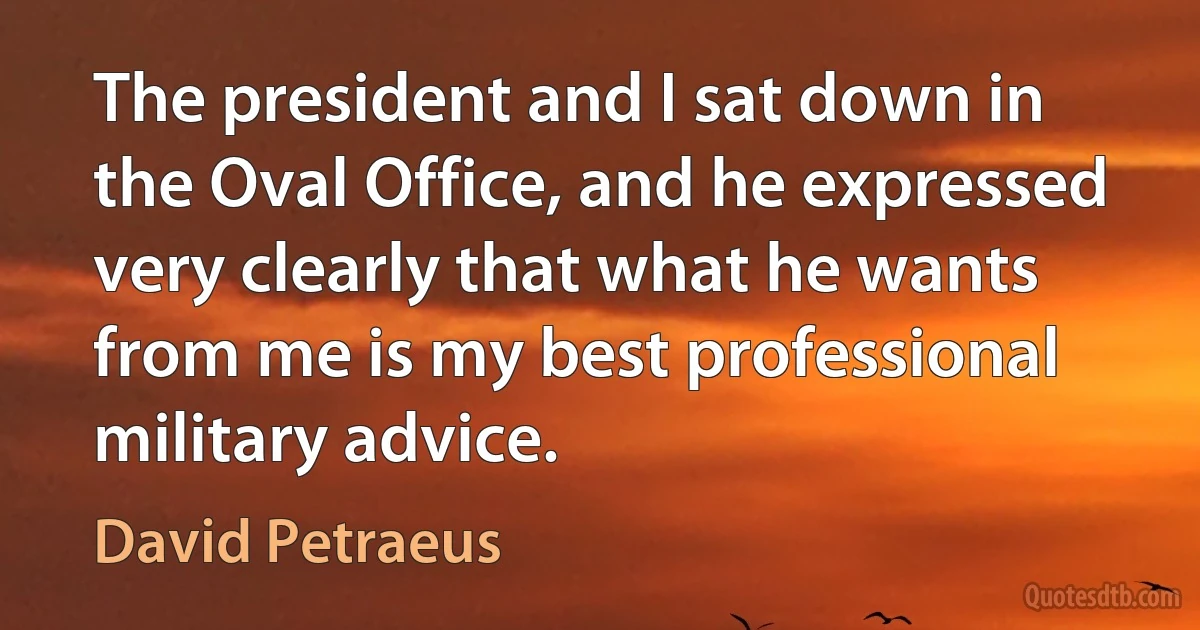 The president and I sat down in the Oval Office, and he expressed very clearly that what he wants from me is my best professional military advice. (David Petraeus)