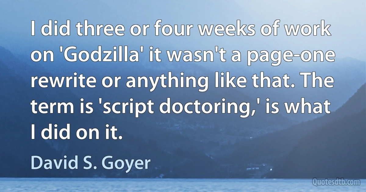 I did three or four weeks of work on 'Godzilla' it wasn't a page-one rewrite or anything like that. The term is 'script doctoring,' is what I did on it. (David S. Goyer)