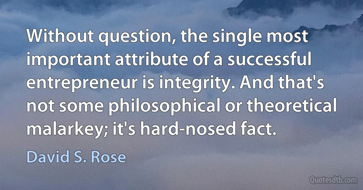 Without question, the single most important attribute of a successful entrepreneur is integrity. And that's not some philosophical or theoretical malarkey; it's hard-nosed fact. (David S. Rose)