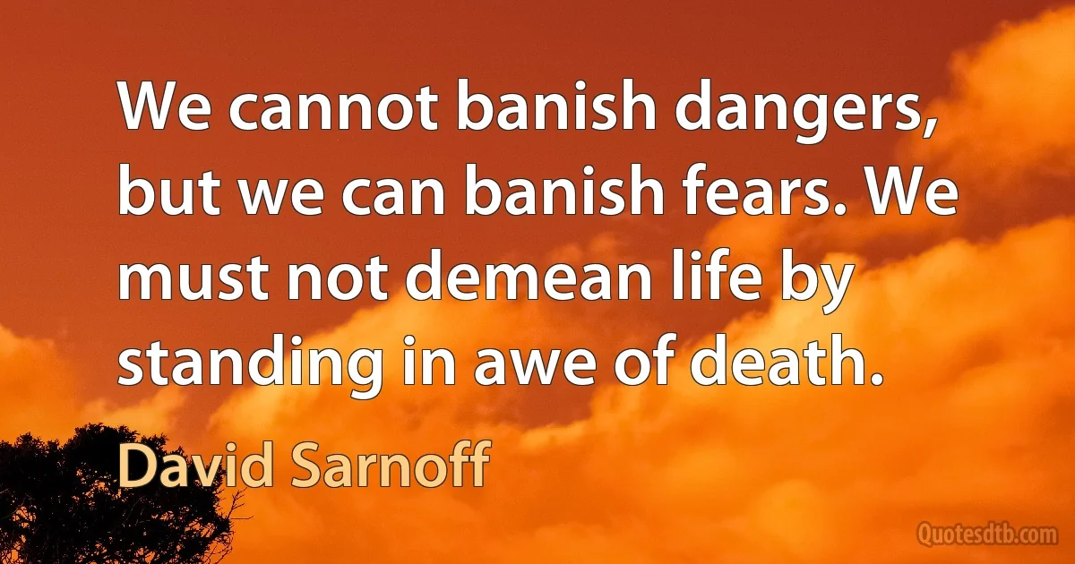 We cannot banish dangers, but we can banish fears. We must not demean life by standing in awe of death. (David Sarnoff)