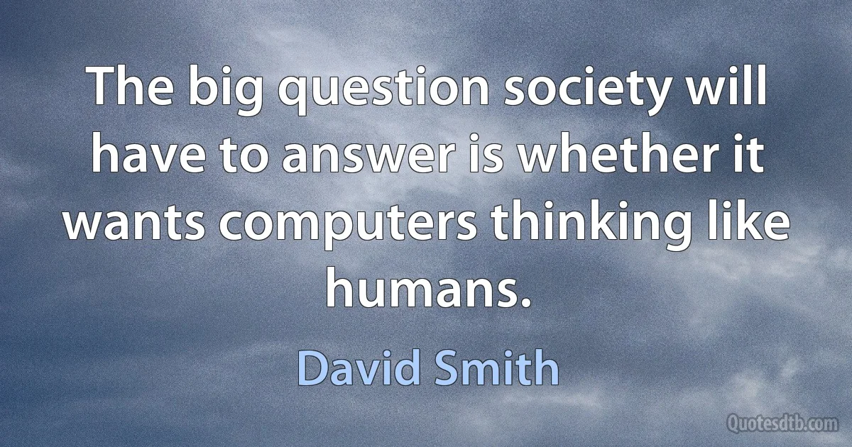 The big question society will have to answer is whether it wants computers thinking like humans. (David Smith)