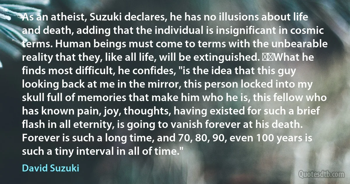 As an atheist, Suzuki declares, he has no illusions about life and death, adding that the individual is insignificant in cosmic terms. Human beings must come to terms with the unbearable reality that they, like all life, will be extinguished.   What he finds most difficult, he confides, "is the idea that this guy looking back at me in the mirror, this person locked into my skull full of memories that make him who he is, this fellow who has known pain, joy, thoughts, having existed for such a brief flash in all eternity, is going to vanish forever at his death. Forever is such a long time, and 70, 80, 90, even 100 years is such a tiny interval in all of time." (David Suzuki)