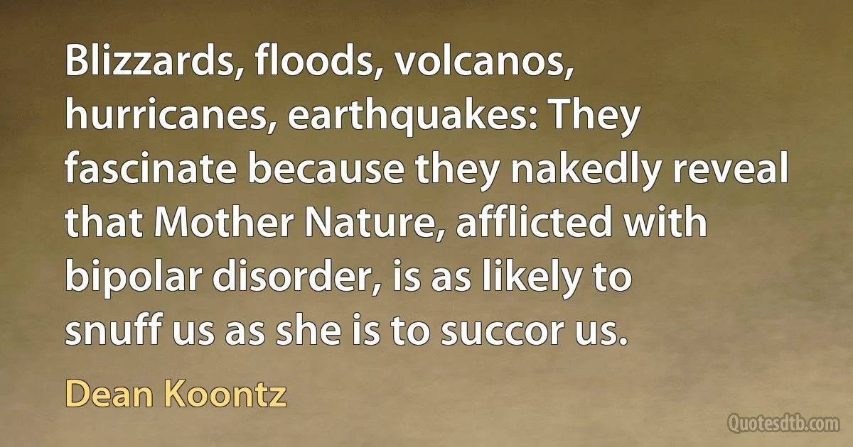 Blizzards, floods, volcanos, hurricanes, earthquakes: They fascinate because they nakedly reveal that Mother Nature, afflicted with bipolar disorder, is as likely to snuff us as she is to succor us. (Dean Koontz)