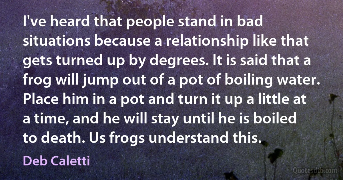 I've heard that people stand in bad situations because a relationship like that gets turned up by degrees. It is said that a frog will jump out of a pot of boiling water. Place him in a pot and turn it up a little at a time, and he will stay until he is boiled to death. Us frogs understand this. (Deb Caletti)